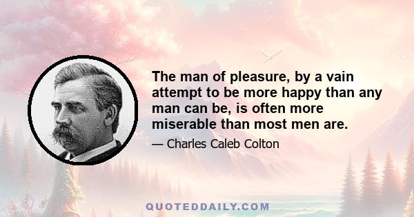 The man of pleasure, by a vain attempt to be more happy than any man can be, is often more miserable than most men are.