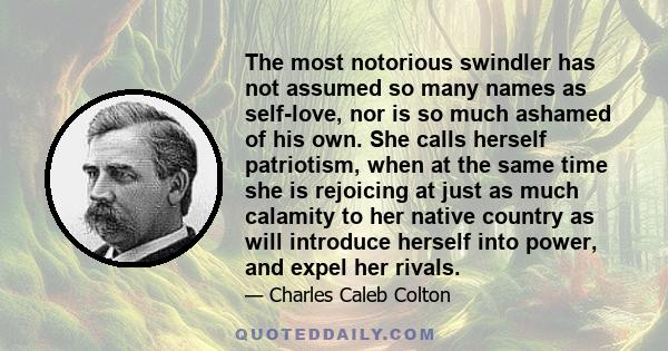 The most notorious swindler has not assumed so many names as self-love, nor is so much ashamed of his own. She calls herself patriotism, when at the same time she is rejoicing at just as much calamity to her native