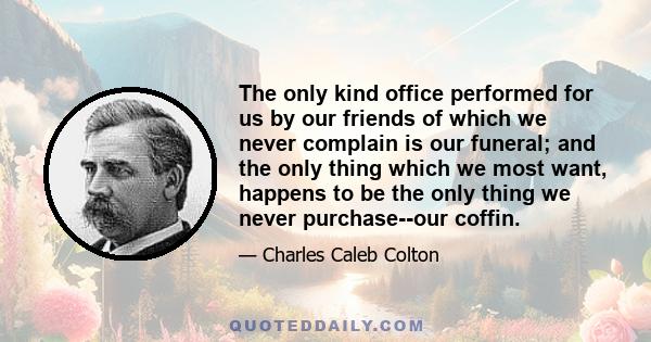 The only kind office performed for us by our friends of which we never complain is our funeral; and the only thing which we most want, happens to be the only thing we never purchase--our coffin.