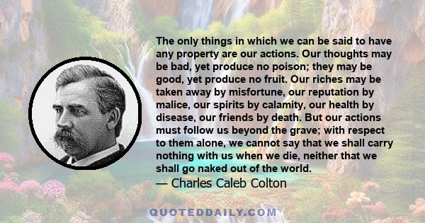 The only things in which we can be said to have any property are our actions. Our thoughts may be bad, yet produce no poison; they may be good, yet produce no fruit. Our riches may be taken away by misfortune, our