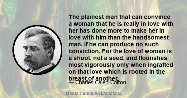 The plainest man that can convince a woman that he is really in love with her has done more to make her in love with him than the handsomest man, if he can produce no such conviction. For the love of woman is a shoot,