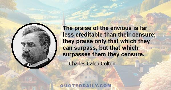 The praise of the envious is far less creditable than their censure; they praise only that which they can surpass, but that which surpasses them they censure.