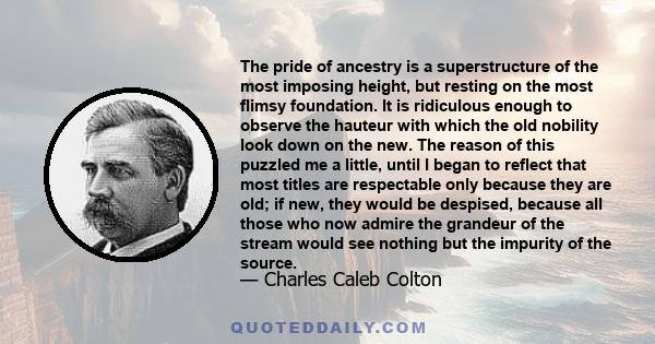 The pride of ancestry is a superstructure of the most imposing height, but resting on the most flimsy foundation. It is ridiculous enough to observe the hauteur with which the old nobility look down on the new. The