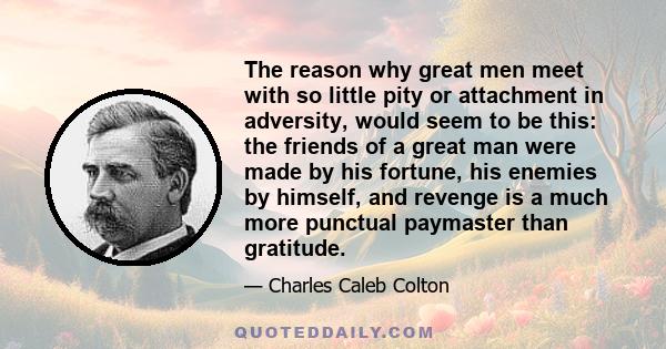 The reason why great men meet with so little pity or attachment in adversity, would seem to be this: the friends of a great man were made by his fortune, his enemies by himself, and revenge is a much more punctual