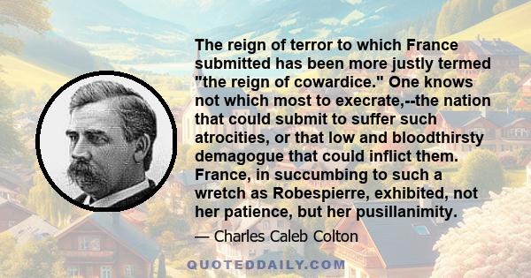 The reign of terror to which France submitted has been more justly termed the reign of cowardice. One knows not which most to execrate,--the nation that could submit to suffer such atrocities, or that low and