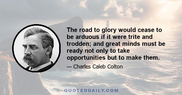 The road to glory would cease to be arduous if it were trite and trodden; and great minds must be ready not only to take opportunities but to make them.