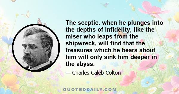 The sceptic, when he plunges into the depths of infidelity, like the miser who leaps from the shipwreck, will find that the treasures which he bears about him will only sink him deeper in the abyss.