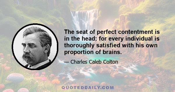 The seat of perfect contentment is in the head; for every individual is thoroughly satisfied with his own proportion of brains.