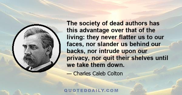 The society of dead authors has this advantage over that of the living: they never flatter us to our faces, nor slander us behind our backs, nor intrude upon our privacy, nor quit their shelves until we take them down.