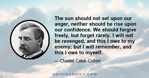 The sun should not set upon our anger, neither should he rise upon our confidence. We should forgive freely, but forget rarely. I will not be revenged, and this I owe to my enemy; but I will remember, and this I owe to