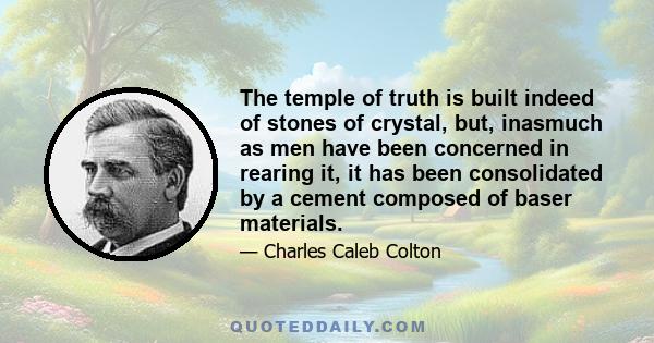 The temple of truth is built indeed of stones of crystal, but, inasmuch as men have been concerned in rearing it, it has been consolidated by a cement composed of baser materials.