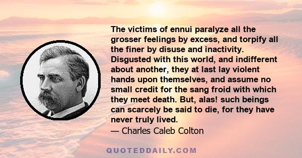 The victims of ennui paralyze all the grosser feelings by excess, and torpify all the finer by disuse and inactivity. Disgusted with this world, and indifferent about another, they at last lay violent hands upon