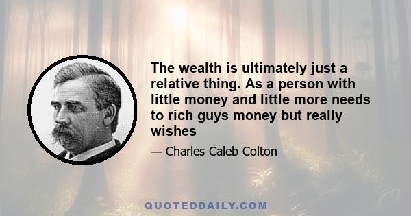 The wealth is ultimately just a relative thing. As a person with little money and little more needs to rich guys money but really wishes