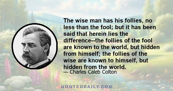 The wise man has his follies, no less than the fool; but it has been said that herein lies the difference--the follies of the fool are known to the world, but hidden from himself; the follies of the wise are known to