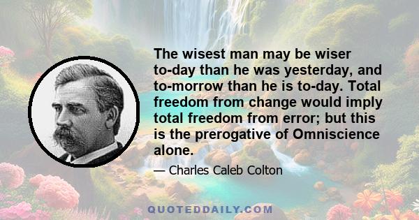 The wisest man may be wiser to-day than he was yesterday, and to-morrow than he is to-day. Total freedom from change would imply total freedom from error; but this is the prerogative of Omniscience alone.