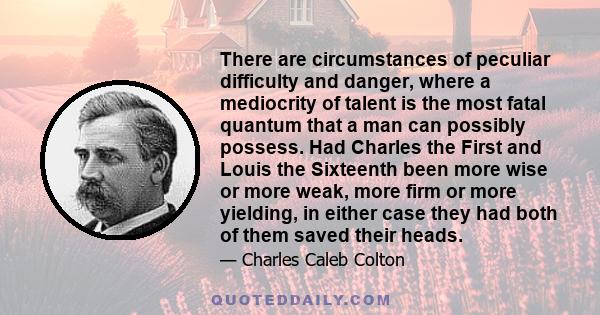 There are circumstances of peculiar difficulty and danger, where a mediocrity of talent is the most fatal quantum that a man can possibly possess. Had Charles the First and Louis the Sixteenth been more wise or more