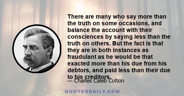 There are many who say more than the truth on some occasions, and balance the account with their consciences by saying less than the truth on others. But the fact is that they are in both instances as fraudulant as he