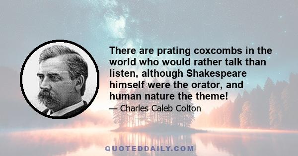 There are prating coxcombs in the world who would rather talk than listen, although Shakespeare himself were the orator, and human nature the theme!