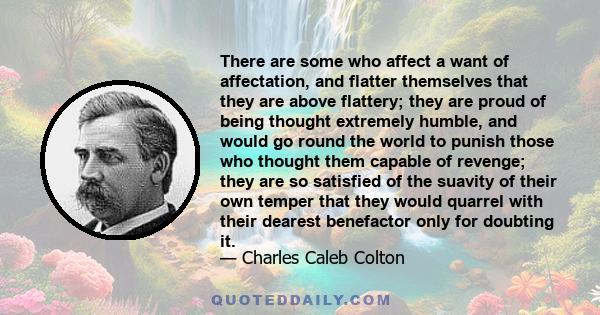 There are some who affect a want of affectation, and flatter themselves that they are above flattery; they are proud of being thought extremely humble, and would go round the world to punish those who thought them