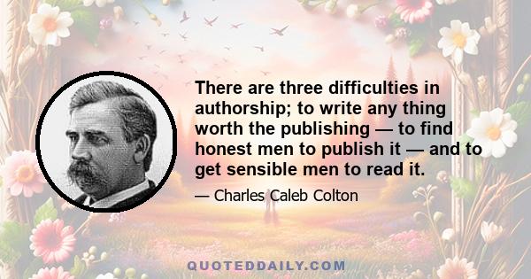 There are three difficulties in authorship; to write any thing worth the publishing — to find honest men to publish it — and to get sensible men to read it.