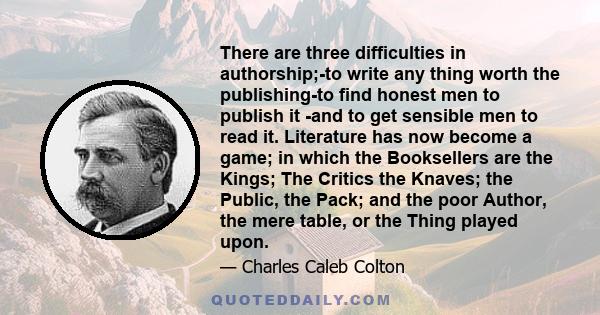 There are three difficulties in authorship;-to write any thing worth the publishing-to find honest men to publish it -and to get sensible men to read it. Literature has now become a game; in which the Booksellers are