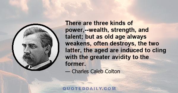 There are three kinds of power,--wealth, strength, and talent; but as old age always weakens, often destroys, the two latter, the aged are induced to cling with the greater avidity to the former.