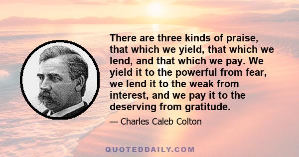 There are three kinds of praise, that which we yield, that which we lend, and that which we pay. We yield it to the powerful from fear, we lend it to the weak from interest, and we pay it to the deserving from gratitude.