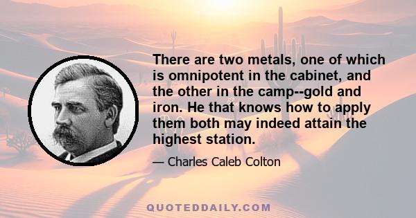 There are two metals, one of which is omnipotent in the cabinet, and the other in the camp--gold and iron. He that knows how to apply them both may indeed attain the highest station.