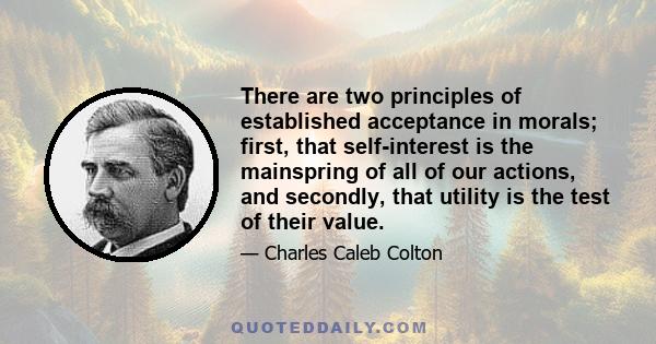 There are two principles of established acceptance in morals; first, that self-interest is the mainspring of all of our actions, and secondly, that utility is the test of their value.