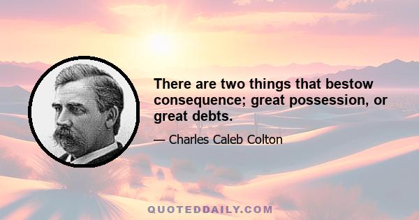 There are two things that bestow consequence; great possession, or great debts.