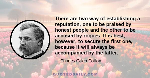 There are two way of establishing a reputation, one to be praised by honest people and the other to be accused by rogues. It is best, however, to secure the first one, because it will always be accompanied by the latter.