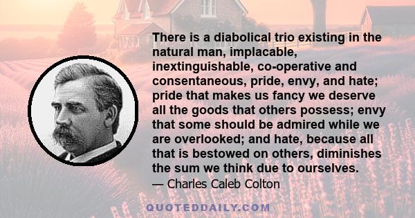 There is a diabolical trio existing in the natural man, implacable, inextinguishable, co-operative and consentaneous, pride, envy, and hate; pride that makes us fancy we deserve all the goods that others possess; envy