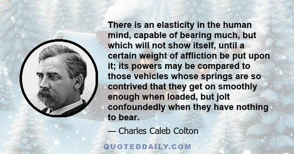 There is an elasticity in the human mind, capable of bearing much, but which will not show itself, until a certain weight of affliction be put upon it; its powers may be compared to those vehicles whose springs are so