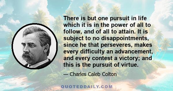 There is but one pursuit in life which it is in the power of all to follow, and of all to attain. It is subject to no disappointments, since he that perseveres, makes every difficulty an advancement, and every contest a 