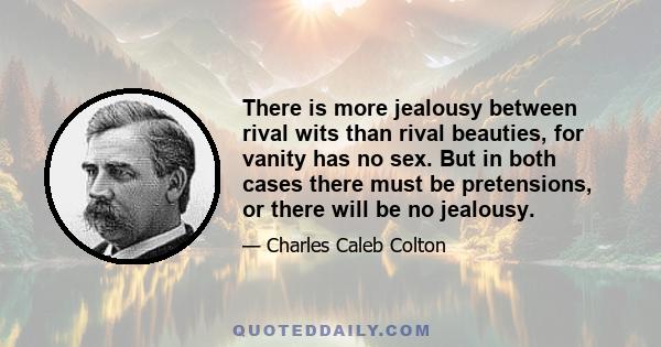 There is more jealousy between rival wits than rival beauties, for vanity has no sex. But in both cases there must be pretensions, or there will be no jealousy.