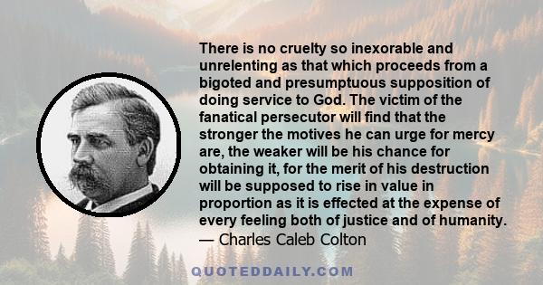 There is no cruelty so inexorable and unrelenting as that which proceeds from a bigoted and presumptuous supposition of doing service to God. The victim of the fanatical persecutor will find that the stronger the