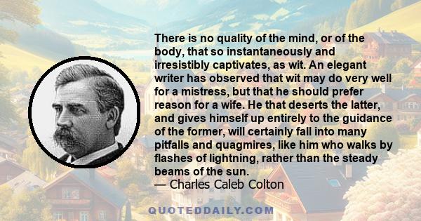 There is no quality of the mind, or of the body, that so instantaneously and irresistibly captivates, as wit. An elegant writer has observed that wit may do very well for a mistress, but that he should prefer reason for 