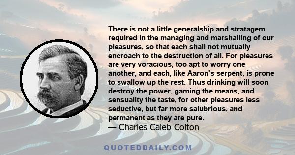 There is not a little generalship and stratagem required in the managing and marshalling of our pleasures, so that each shall not mutually encroach to the destruction of all. For pleasures are very voracious, too apt to 