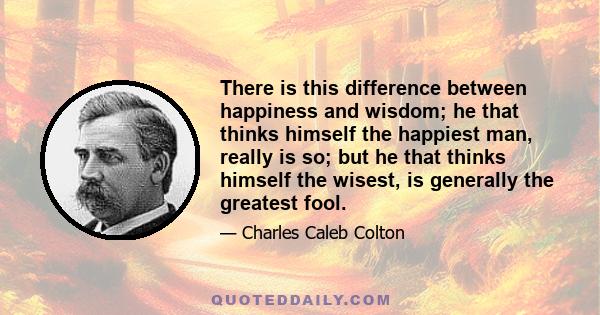 There is this difference between happiness and wisdom; he that thinks himself the happiest man, really is so; but he that thinks himself the wisest, is generally the greatest fool.