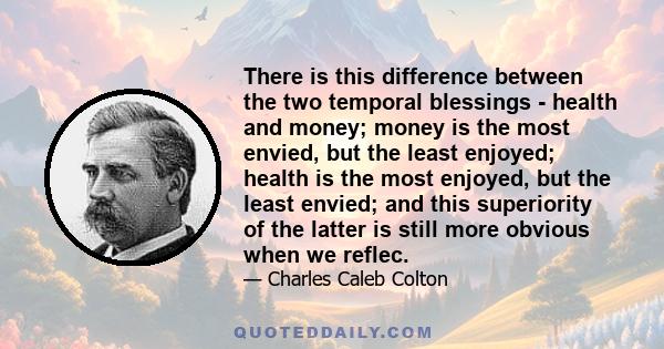 There is this difference between the two temporal blessings - health and money; money is the most envied, but the least enjoyed; health is the most enjoyed, but the least envied; and this superiority of the latter is