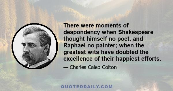 There were moments of despondency when Shakespeare thought himself no poet, and Raphael no painter; when the greatest wits have doubted the excellence of their happiest efforts.