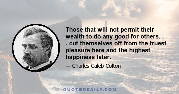 Those that will not permit their wealth to do any good for others. . . cut themselves off from the truest pleasure here and the highest happiness later.