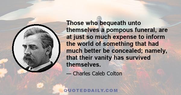 Those who bequeath unto themselves a pompous funeral, are at just so much expense to inform the world of something that had much better be concealed; namely, that their vanity has survived themselves.