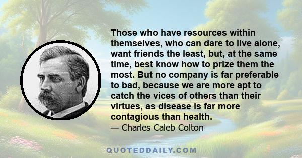 Those who have resources within themselves, who can dare to live alone, want friends the least, but, at the same time, best know how to prize them the most. But no company is far preferable to bad, because we are more