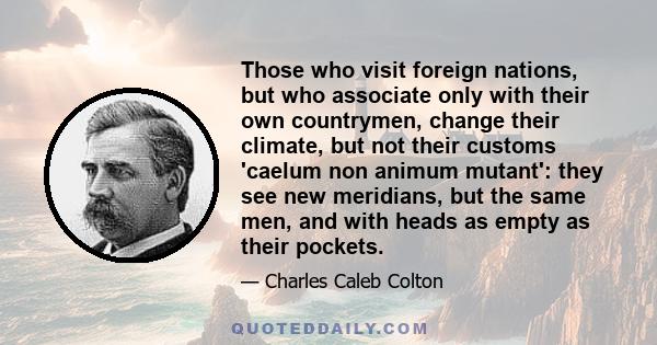 Those who visit foreign nations, but who associate only with their own countrymen, change their climate, but not their customs 'caelum non animum mutant': they see new meridians, but the same men, and with heads as