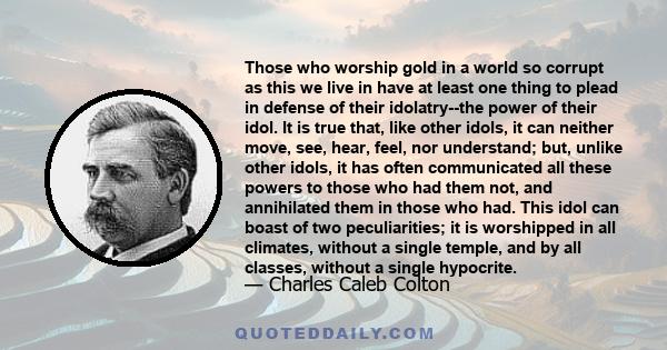 Those who worship gold in a world so corrupt as this we live in have at least one thing to plead in defense of their idolatry--the power of their idol. It is true that, like other idols, it can neither move, see, hear,