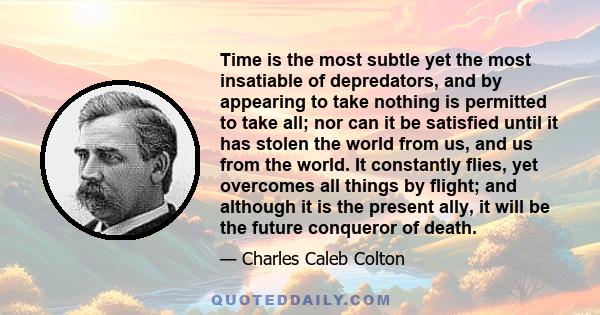 Time is the most subtle yet the most insatiable of depredators, and by appearing to take nothing is permitted to take all; nor can it be satisfied until it has stolen the world from us, and us from the world. It