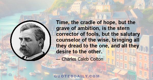 Time, the cradle of hope, but the grave of ambition, is the stern corrector of fools, but the salutary counselor of the wise, bringing all they dread to the one, and all they desire to the other.