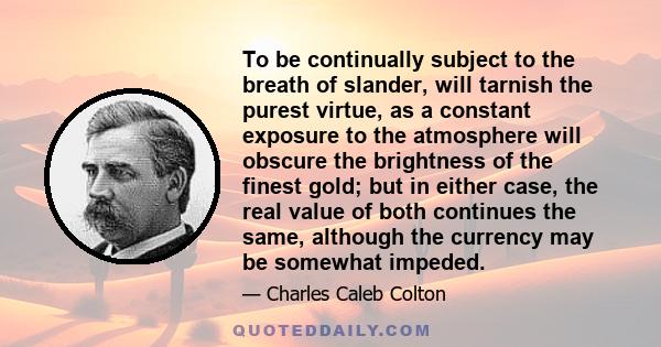 To be continually subject to the breath of slander, will tarnish the purest virtue, as a constant exposure to the atmosphere will obscure the brightness of the finest gold; but in either case, the real value of both