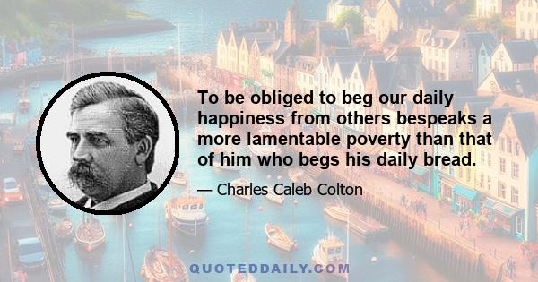 To be obliged to beg our daily happiness from others bespeaks a more lamentable poverty than that of him who begs his daily bread.